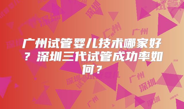 广州试管婴儿技术哪家好？深圳三代试管成功率如何？
