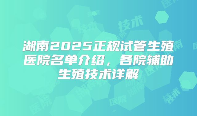 湖南2025正规试管生殖医院名单介绍,各院辅助生殖技术详解