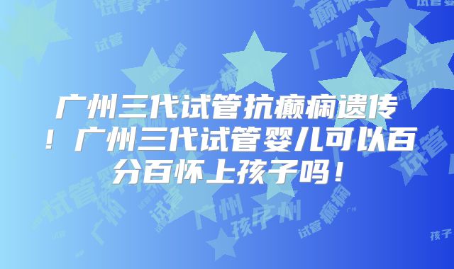广州三代试管抗癫痫遗传!广州三代试管婴儿可以百分百怀上孩子吗!