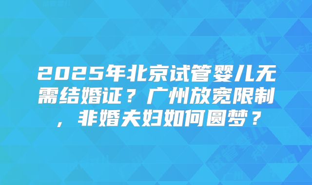 2025年北京试管婴儿无需结婚证?广州放宽限制,非婚夫妇如何圆梦?