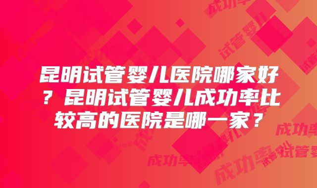 昆明试管婴儿医院哪家好?昆明试管婴儿成功率比较高的医院是哪一家?