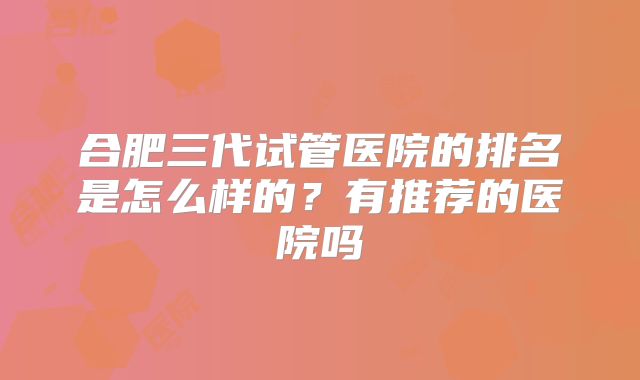 合肥三代试管医院的排名是怎么样的?有推荐的医院吗