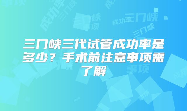 三门峡三代试管成功率是多少?手术前注意事项需了解