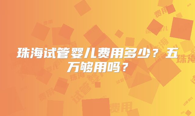 珠海试管婴儿费用多少?五万够用吗?