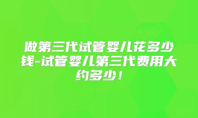 做第三代试管婴儿花多少钱-试管婴儿第三代费用大约多少!