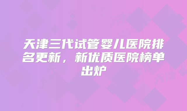 天津三代试管婴儿医院排名更新，新优质医院榜单出炉