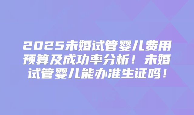 2025未婚试管婴儿费用预算及成功率分析!未婚试管婴儿能办准生证吗!