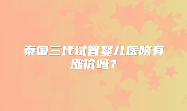 泰国三代试管婴儿医院有涨价吗？