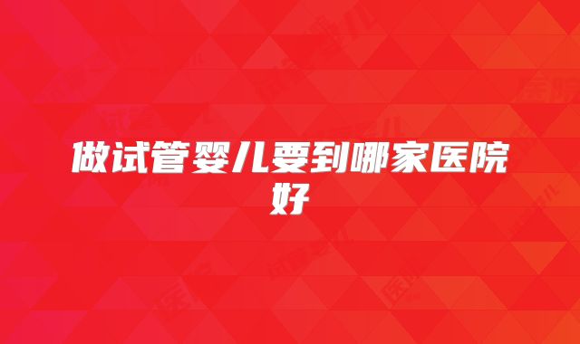 做试管婴儿要到哪家医院好