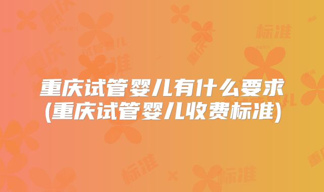 重庆试管婴儿有什么要求(重庆试管婴儿收费标准)