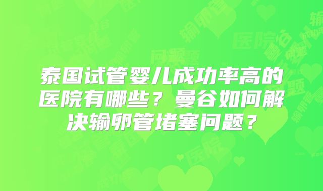 泰国试管婴儿成功率高的医院有哪些？曼谷如何解决输卵管堵塞问题？