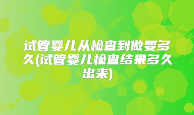 试管婴儿从检查到做要多久(试管婴儿检查结果多久出来)