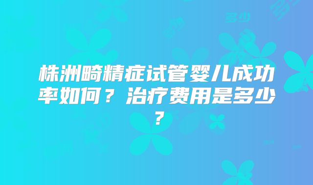 株洲畸精症试管婴儿成功率如何？治疗费用是多少？