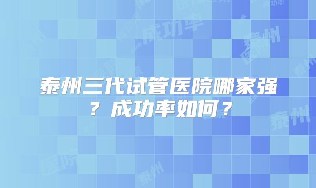 泰州三代试管医院哪家强？成功率如何？