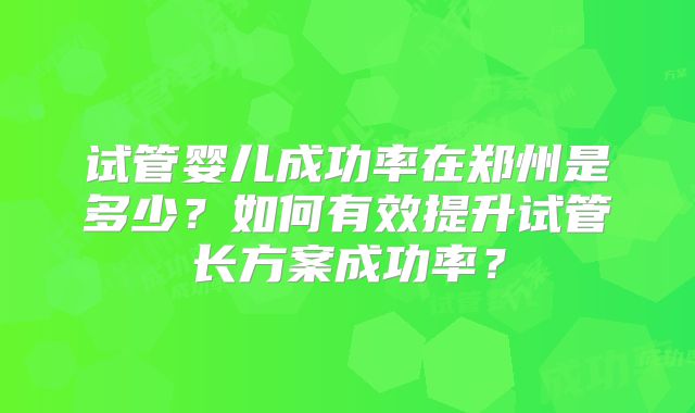 试管婴儿成功率在郑州是多少?如何有效提升试管长方案成功率?