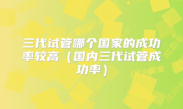 三代试管哪个国家的成功率较高(国内三代试管成功率)