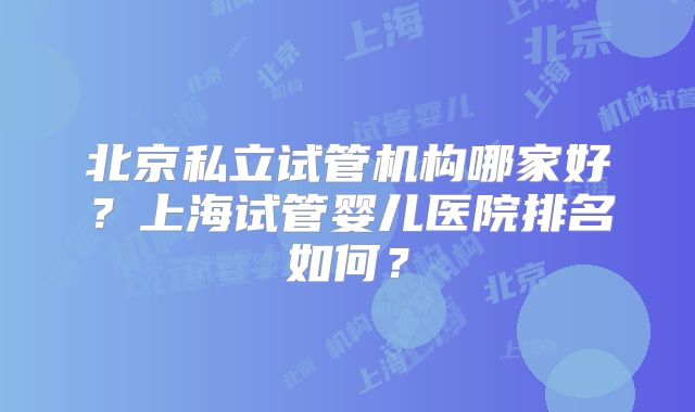 北京私立试管机构哪家好？上海试管婴儿医院排名如何？