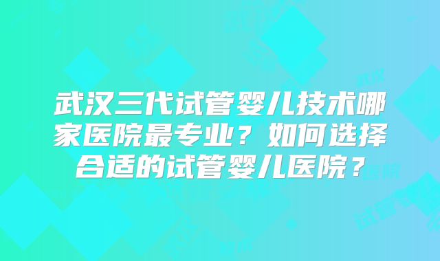 武汉三代试管婴儿技术哪家医院最专业?如何选择合适的试管婴儿医院?