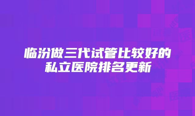 临汾做三代试管比较好的私立医院排名更新