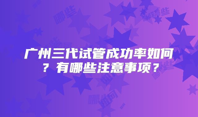 广州三代试管成功率如何?有哪些注意事项?