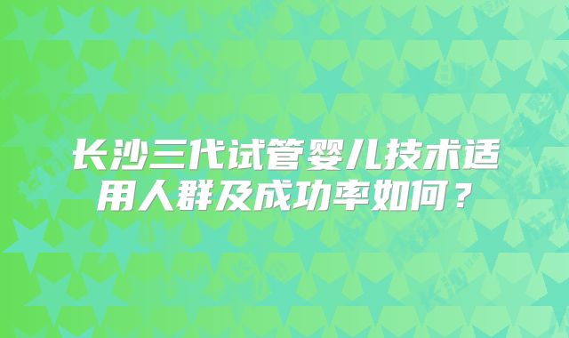 长沙三代试管婴儿技术适用人群及成功率如何?