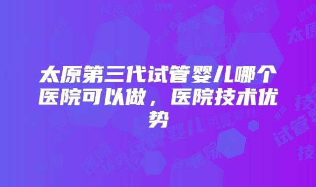太原第三代试管婴儿哪个医院可以做,医院技术优势