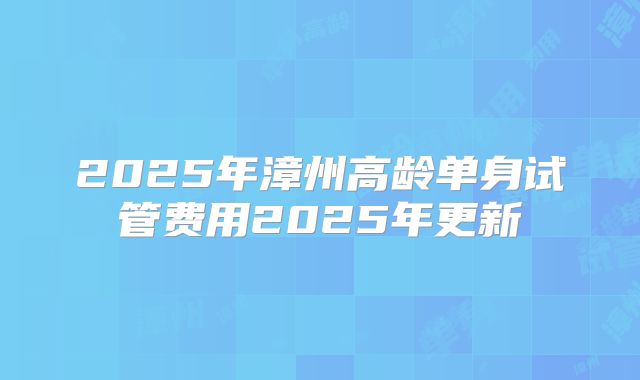 2025年漳州高龄单身试管费用2025年更新