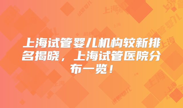 上海试管婴儿机构较新排名揭晓,上海试管医院分布一览!