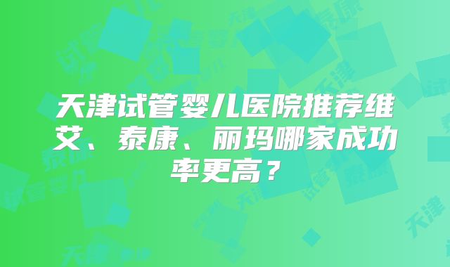 天津试管婴儿医院推荐维艾、泰康、丽玛哪家成功率更高?