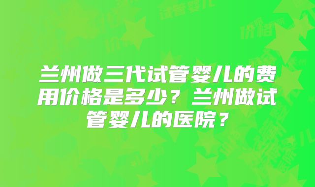 兰州做三代试管婴儿的费用价格是多少？兰州做试管婴儿的医院？