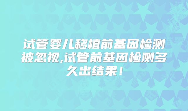 试管婴儿移植前基因检测被忽视,试管前基因检测多久出结果！
