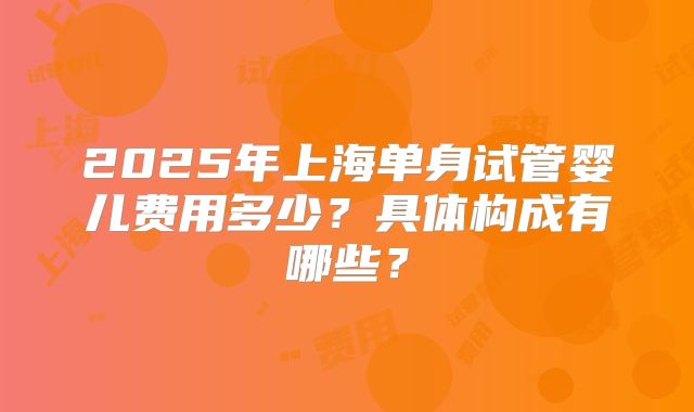 2025年上海单身试管婴儿费用多少?具体构成有哪些?