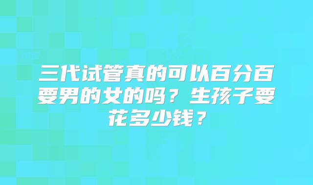 三代试管真的可以百分百要男的女的吗?生孩子要花多少钱?