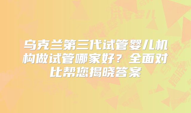 乌克兰第三代试管婴儿机构做试管哪家好？全面对比帮您揭晓答案