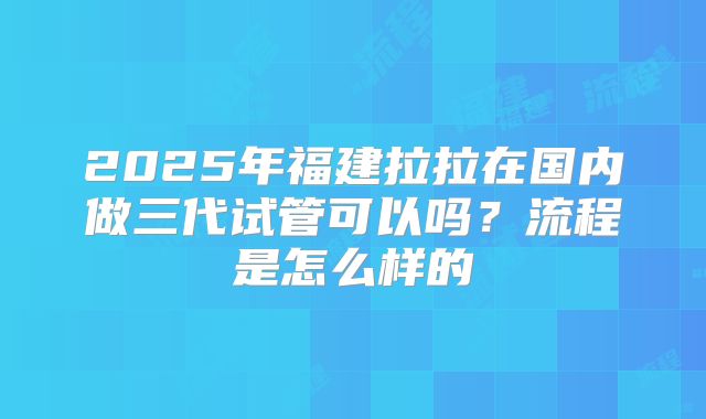2025年福建拉拉在国内做三代试管可以吗？流程是怎么样的