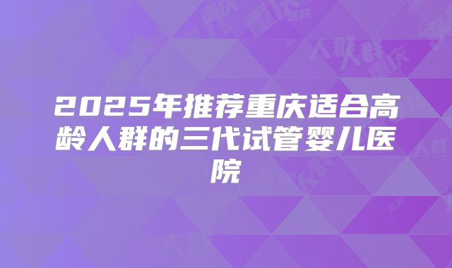2025年推荐重庆适合高龄人群的三代试管婴儿医院