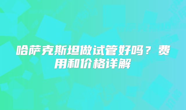 哈萨克斯坦做试管好吗？费用和价格详解