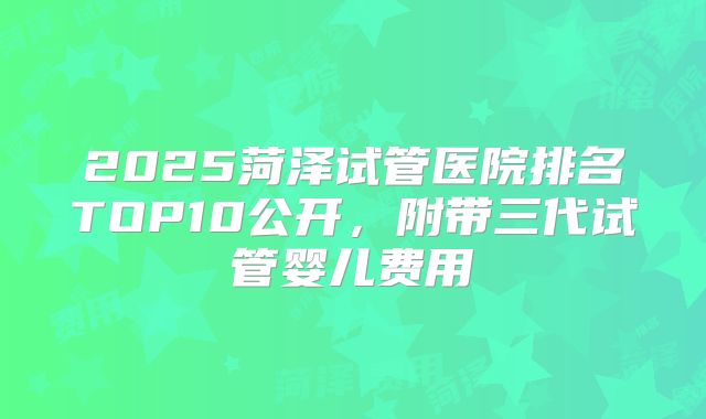 2025菏泽试管医院排名TOP10公开,附带三代试管婴儿费用