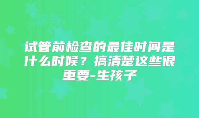 试管前检查的最佳时间是什么时候？搞清楚这些很重要-生孩子