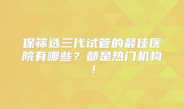 保筛选三代试管的最佳医院有哪些？都是热门机构！