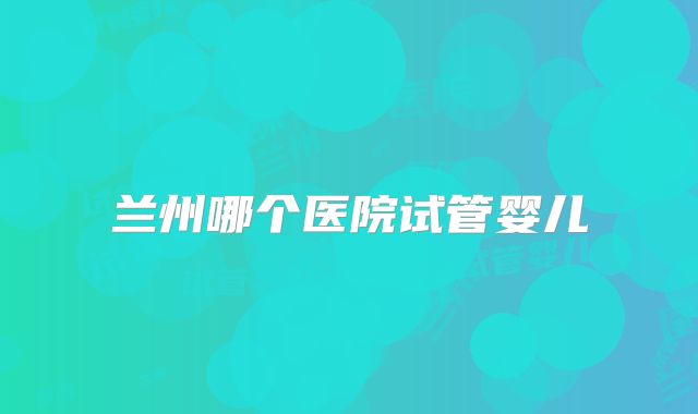 兰州哪个医院试管婴儿