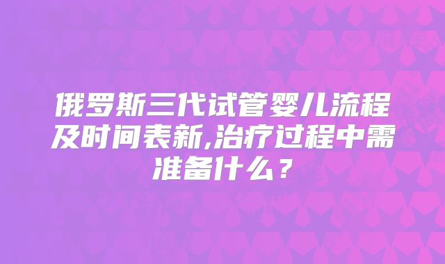 俄罗斯三代试管婴儿流程及时间表新,治疗过程中需准备什么?
