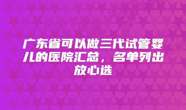 广东省可以做三代试管婴儿的医院汇总，名单列出放心选