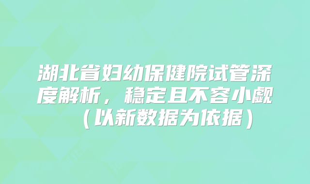 湖北省妇幼保健院试管深度解析，稳定且不容小觑（以新数据为依据）