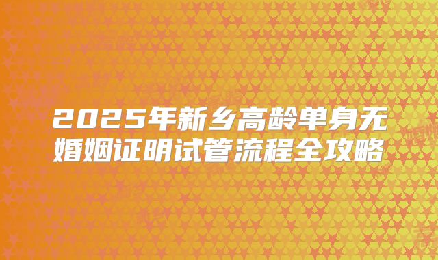 2025年新乡高龄单身无婚姻证明试管流程全攻略
