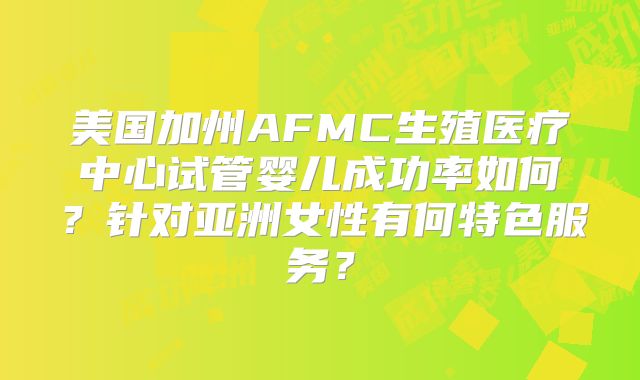 美国加州AFMC生殖医疗中心试管婴儿成功率如何？针对亚洲女性有何特色服务？