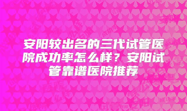 安阳较出名的三代试管医院成功率怎么样?安阳试管靠谱医院推荐