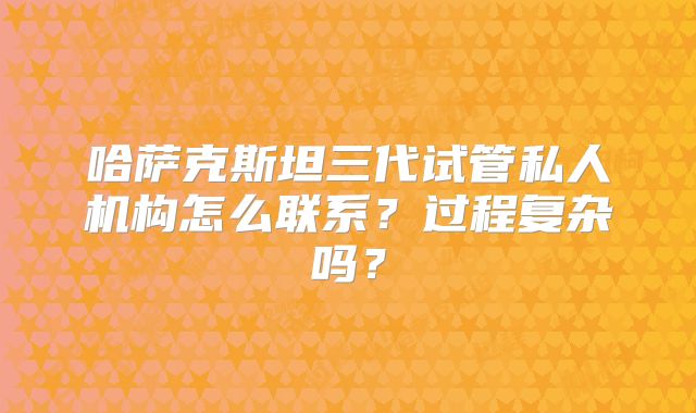 哈萨克斯坦三代试管私人机构怎么联系？过程复杂吗？
