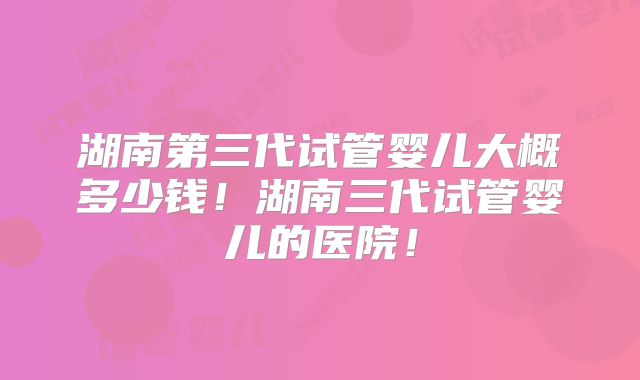 湖南第三代试管婴儿大概多少钱！湖南三代试管婴儿的医院！