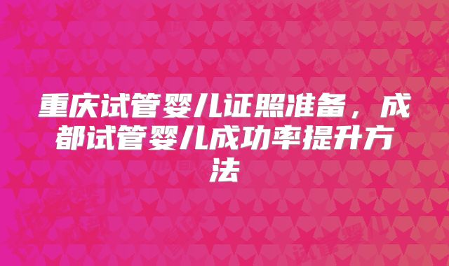 重庆试管婴儿证照准备,成都试管婴儿成功率提升方法
